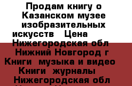 Продам книгу о Казанском музее изобразительных искусств › Цена ­ 250 - Нижегородская обл., Нижний Новгород г. Книги, музыка и видео » Книги, журналы   . Нижегородская обл.,Нижний Новгород г.